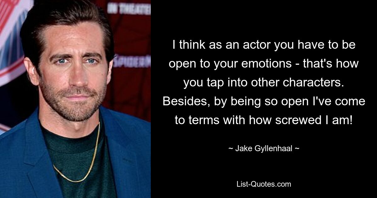 I think as an actor you have to be open to your emotions - that's how you tap into other characters. Besides, by being so open I've come to terms with how screwed I am! — © Jake Gyllenhaal