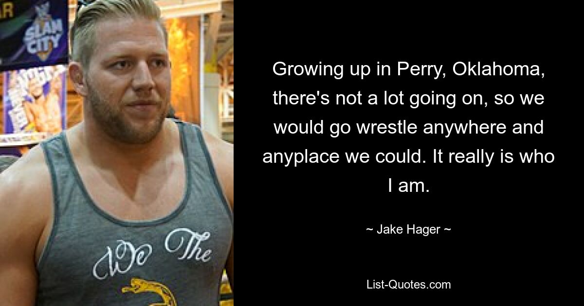 Growing up in Perry, Oklahoma, there's not a lot going on, so we would go wrestle anywhere and anyplace we could. It really is who I am. — © Jake Hager