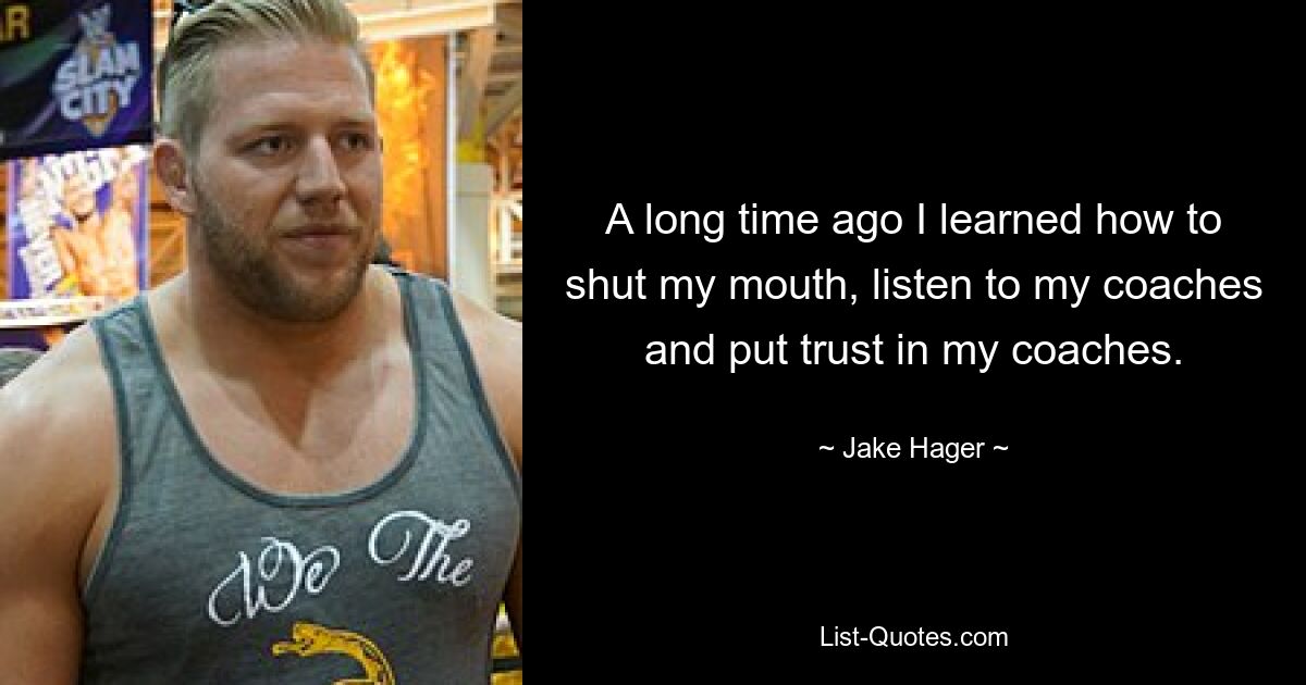 A long time ago I learned how to shut my mouth, listen to my coaches and put trust in my coaches. — © Jake Hager