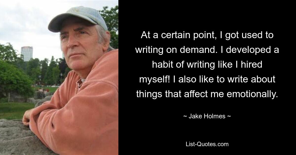 At a certain point, I got used to writing on demand. I developed a habit of writing like I hired myself! I also like to write about things that affect me emotionally. — © Jake Holmes