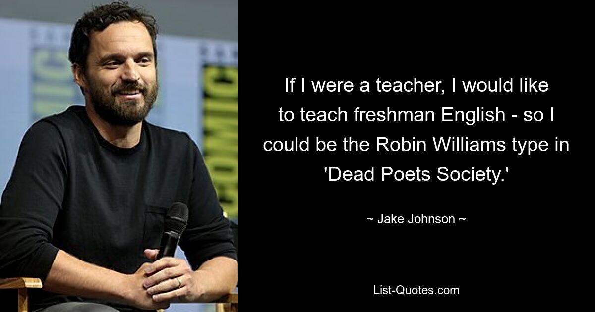 If I were a teacher, I would like to teach freshman English - so I could be the Robin Williams type in 'Dead Poets Society.' — © Jake Johnson