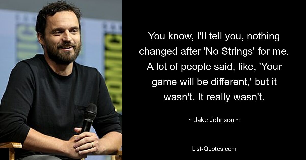 You know, I'll tell you, nothing changed after 'No Strings' for me. A lot of people said, like, 'Your game will be different,' but it wasn't. It really wasn't. — © Jake Johnson