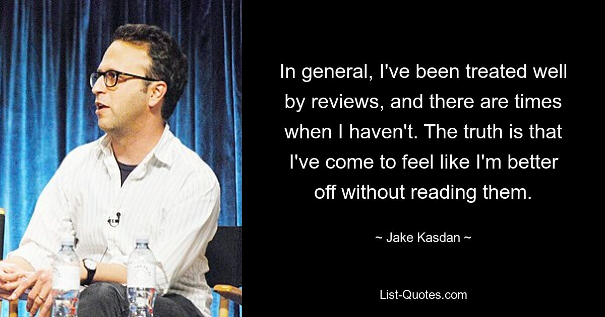 In general, I've been treated well by reviews, and there are times when I haven't. The truth is that I've come to feel like I'm better off without reading them. — © Jake Kasdan