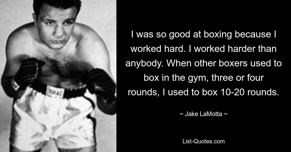 I was so good at boxing because I worked hard. I worked harder than anybody. When other boxers used to box in the gym, three or four rounds, I used to box 10-20 rounds. — © Jake LaMotta