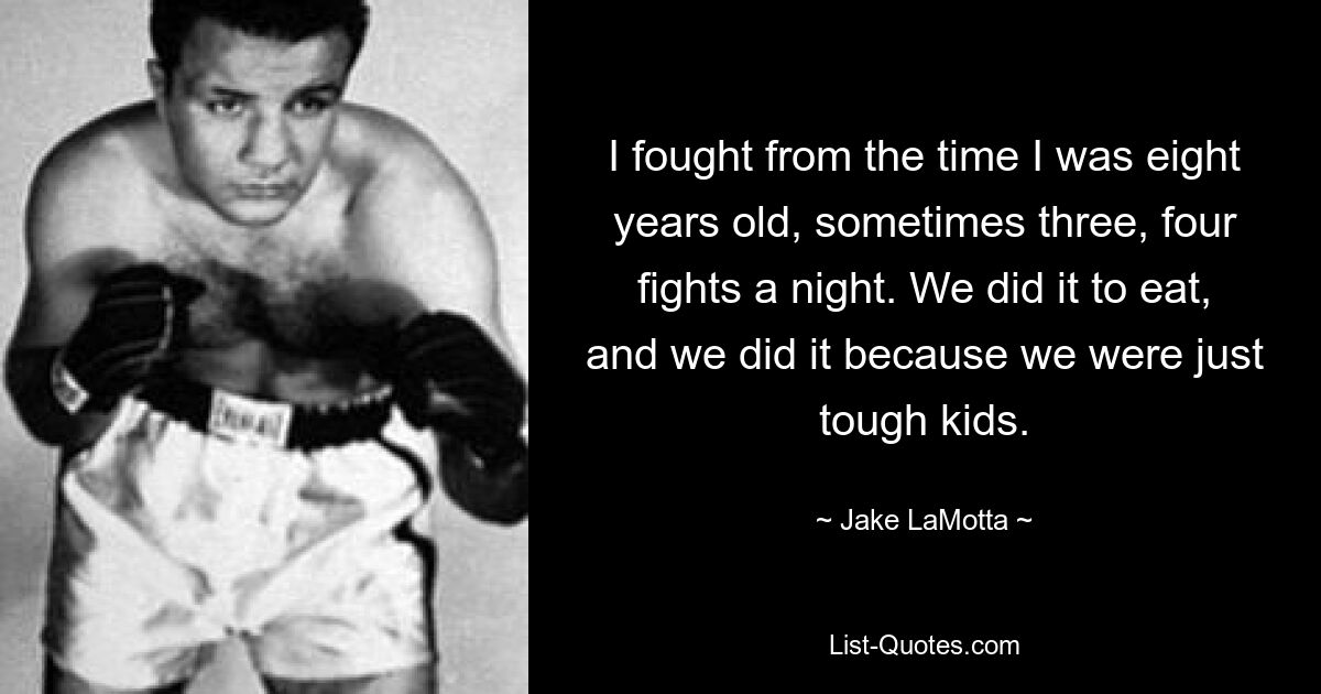 I fought from the time I was eight years old, sometimes three, four fights a night. We did it to eat, and we did it because we were just tough kids. — © Jake LaMotta