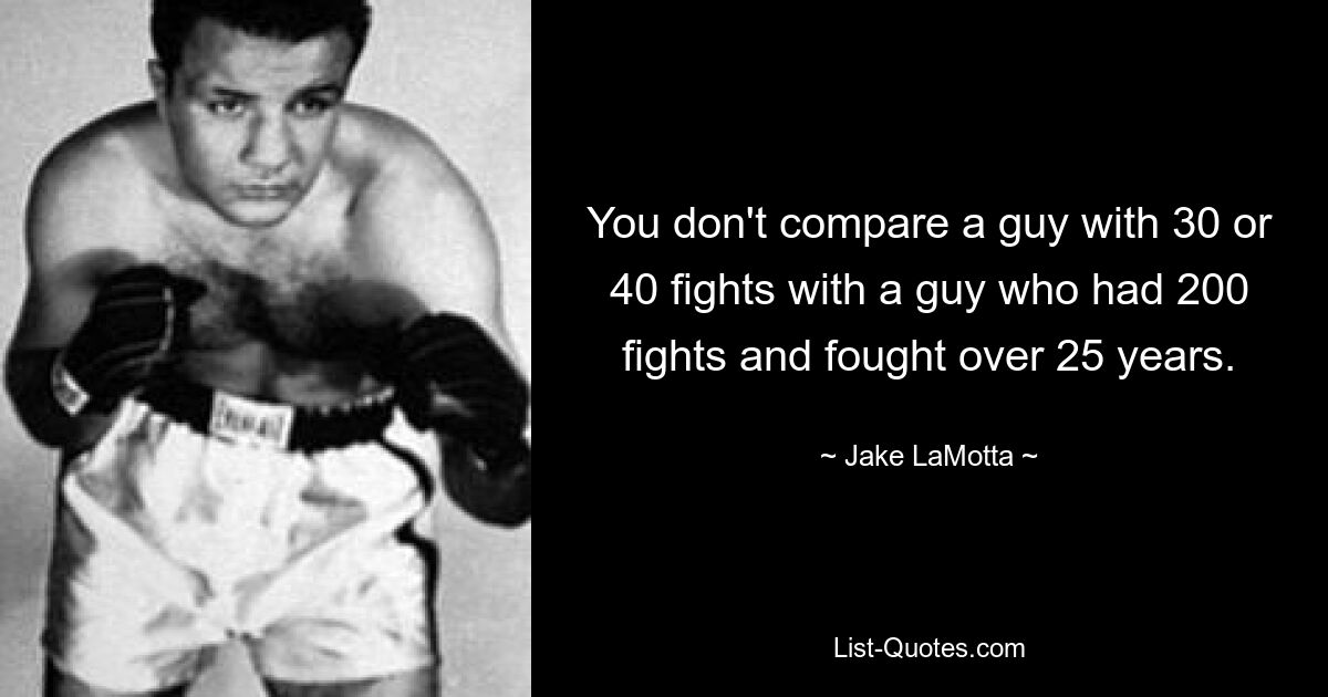 You don't compare a guy with 30 or 40 fights with a guy who had 200 fights and fought over 25 years. — © Jake LaMotta