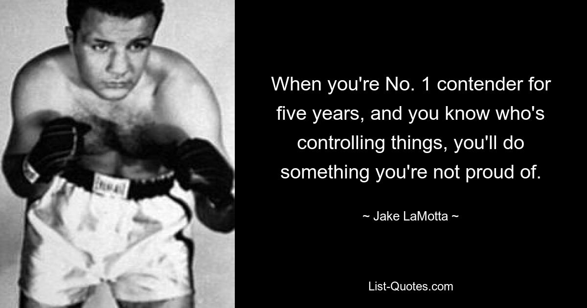 When you're No. 1 contender for five years, and you know who's controlling things, you'll do something you're not proud of. — © Jake LaMotta