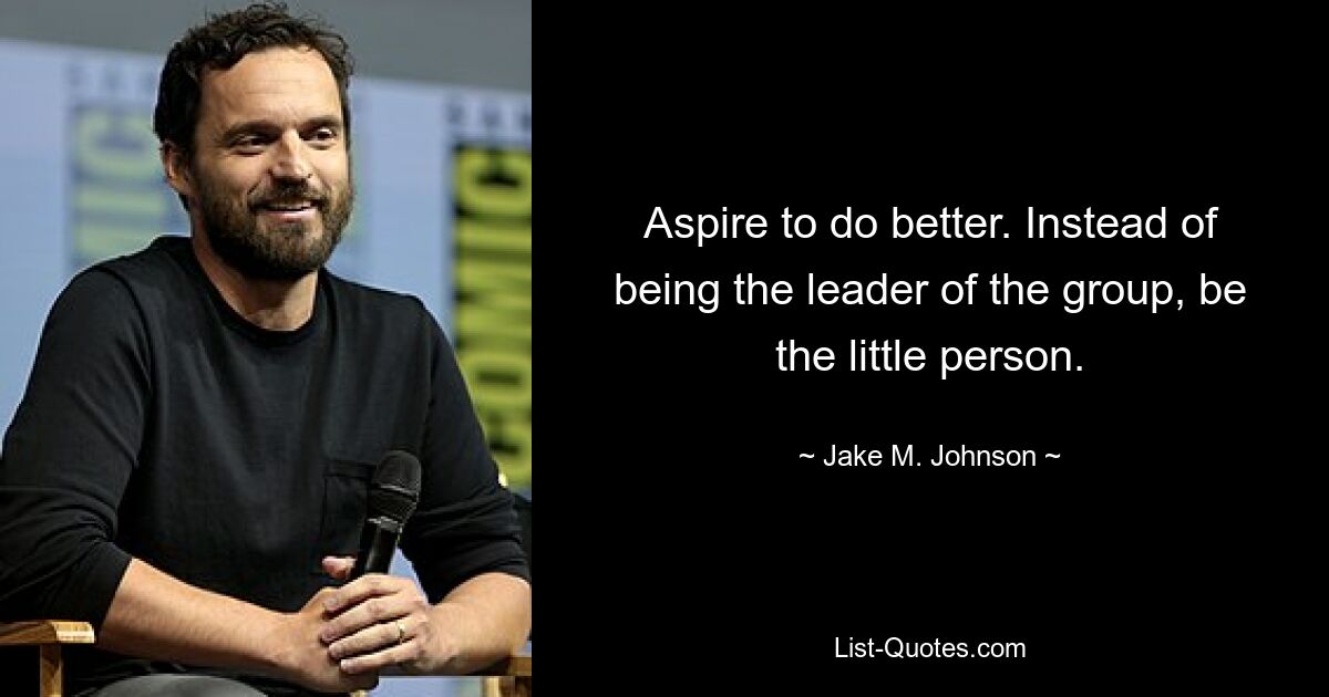 Aspire to do better. Instead of being the leader of the group, be the little person. — © Jake M. Johnson