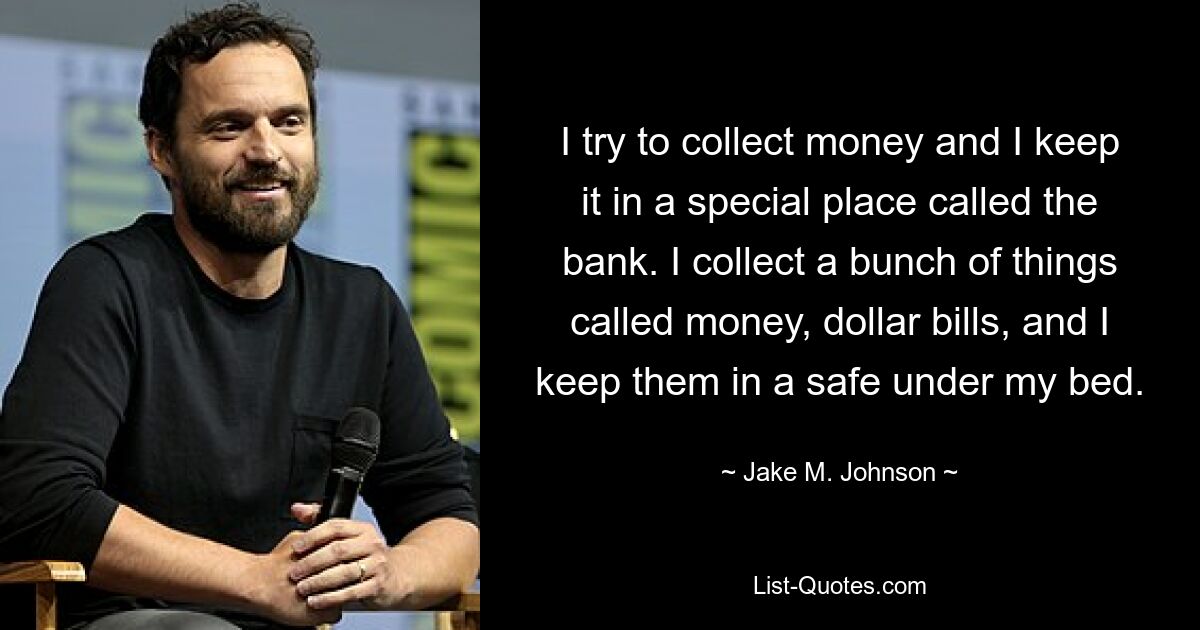 I try to collect money and I keep it in a special place called the bank. I collect a bunch of things called money, dollar bills, and I keep them in a safe under my bed. — © Jake M. Johnson