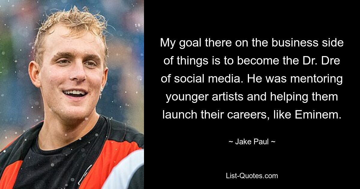 My goal there on the business side of things is to become the Dr. Dre of social media. He was mentoring younger artists and helping them launch their careers, like Eminem. — © Jake Paul