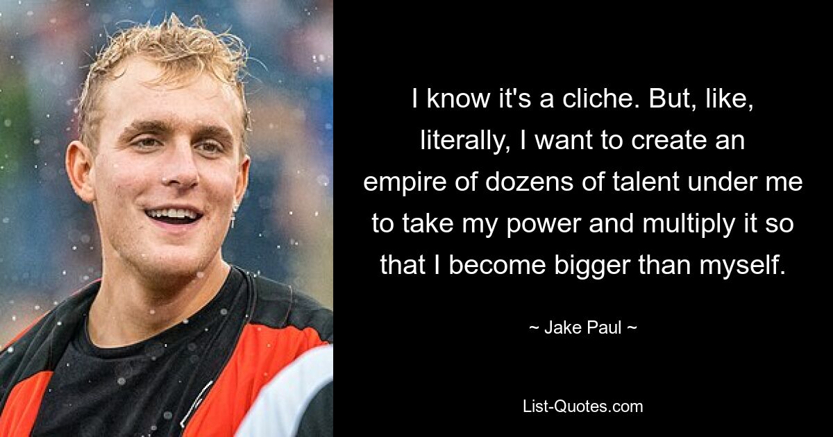 I know it's a cliche. But, like, literally, I want to create an empire of dozens of talent under me to take my power and multiply it so that I become bigger than myself. — © Jake Paul