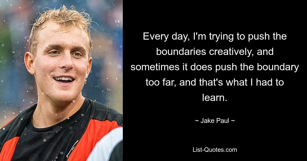 Every day, I'm trying to push the boundaries creatively, and sometimes it does push the boundary too far, and that's what I had to learn. — © Jake Paul