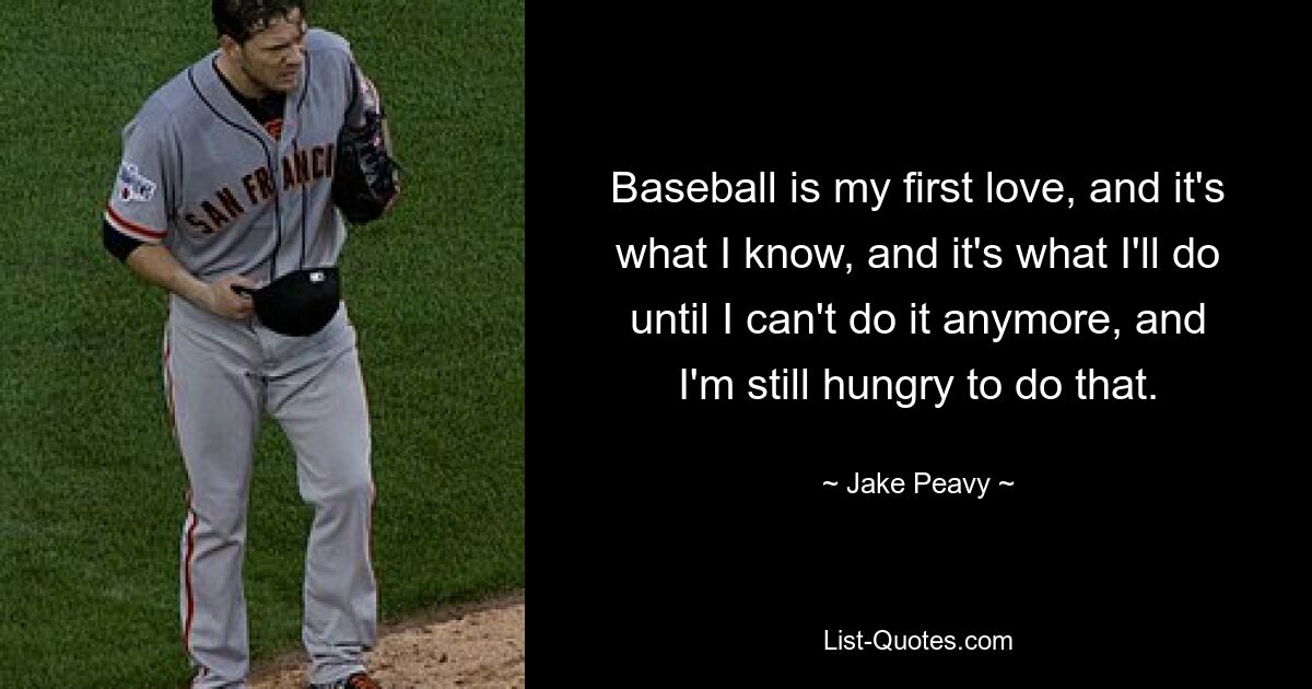 Baseball is my first love, and it's what I know, and it's what I'll do until I can't do it anymore, and I'm still hungry to do that. — © Jake Peavy