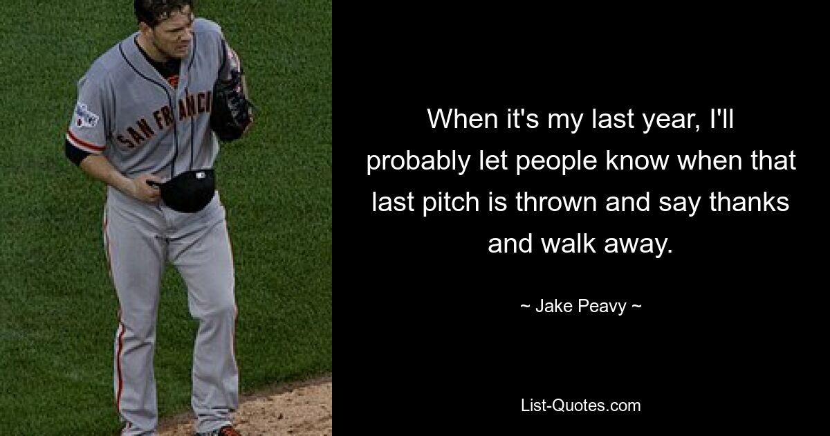 When it's my last year, I'll probably let people know when that last pitch is thrown and say thanks and walk away. — © Jake Peavy