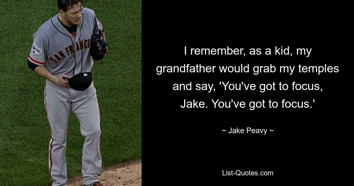 I remember, as a kid, my grandfather would grab my temples and say, 'You've got to focus, Jake. You've got to focus.' — © Jake Peavy