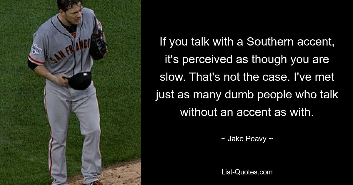 If you talk with a Southern accent, it's perceived as though you are slow. That's not the case. I've met just as many dumb people who talk without an accent as with. — © Jake Peavy