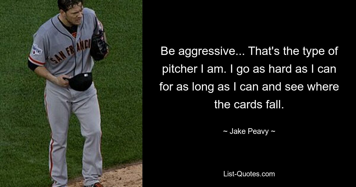 Be aggressive... That's the type of pitcher I am. I go as hard as I can for as long as I can and see where the cards fall. — © Jake Peavy