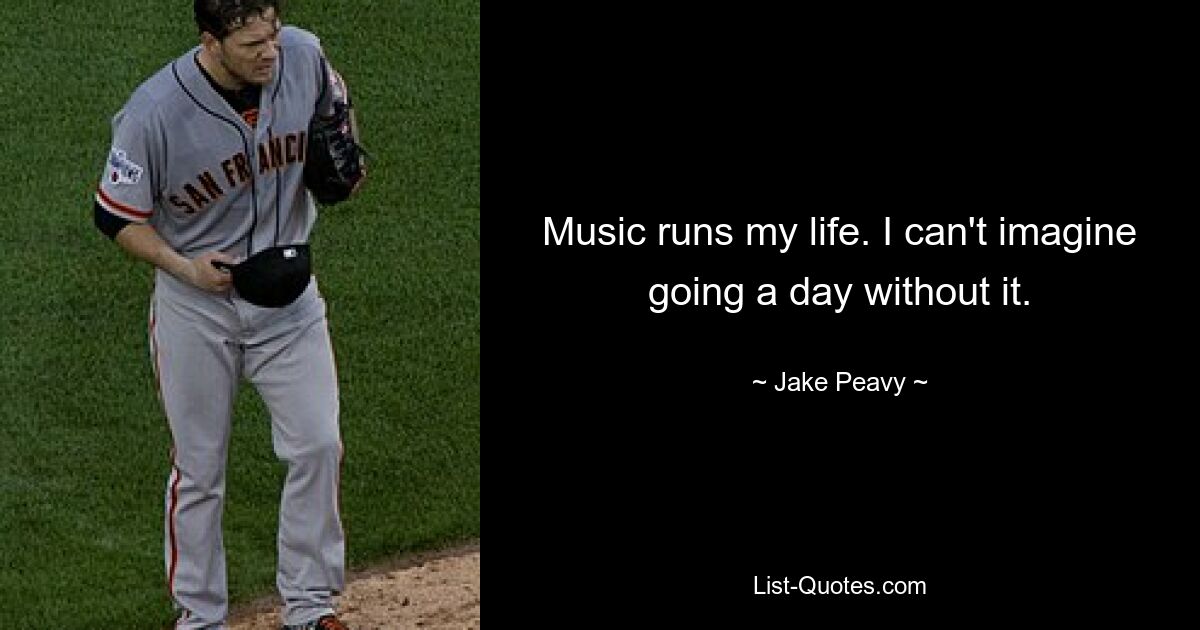 Music runs my life. I can't imagine going a day without it. — © Jake Peavy