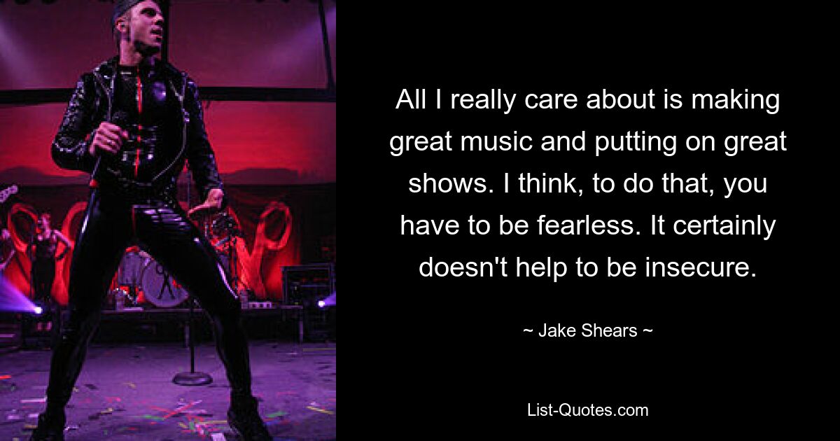 All I really care about is making great music and putting on great shows. I think, to do that, you have to be fearless. It certainly doesn't help to be insecure. — © Jake Shears