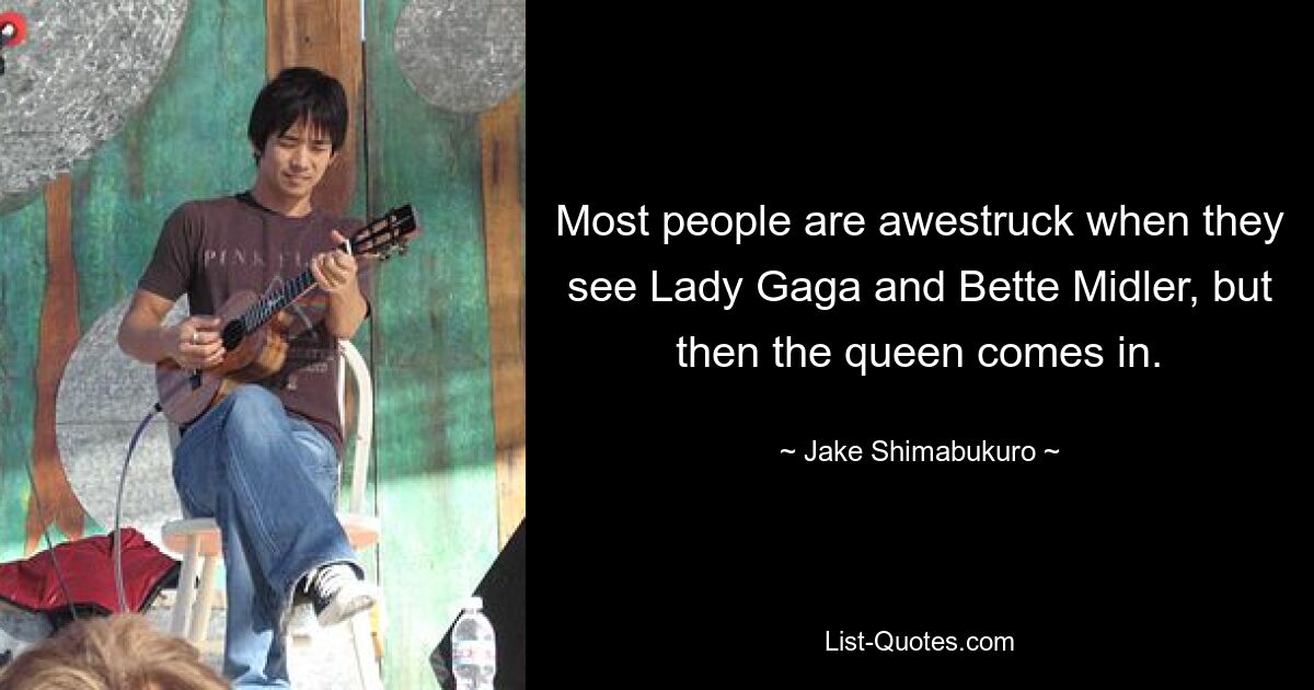 Most people are awestruck when they see Lady Gaga and Bette Midler, but then the queen comes in. — © Jake Shimabukuro