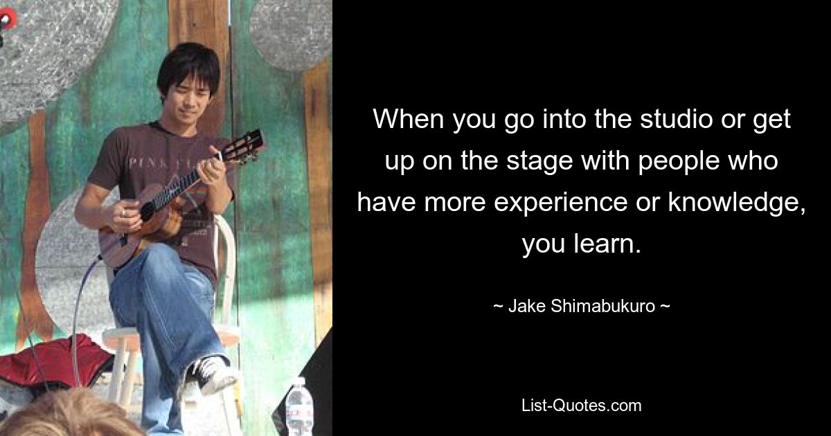 When you go into the studio or get up on the stage with people who have more experience or knowledge, you learn. — © Jake Shimabukuro