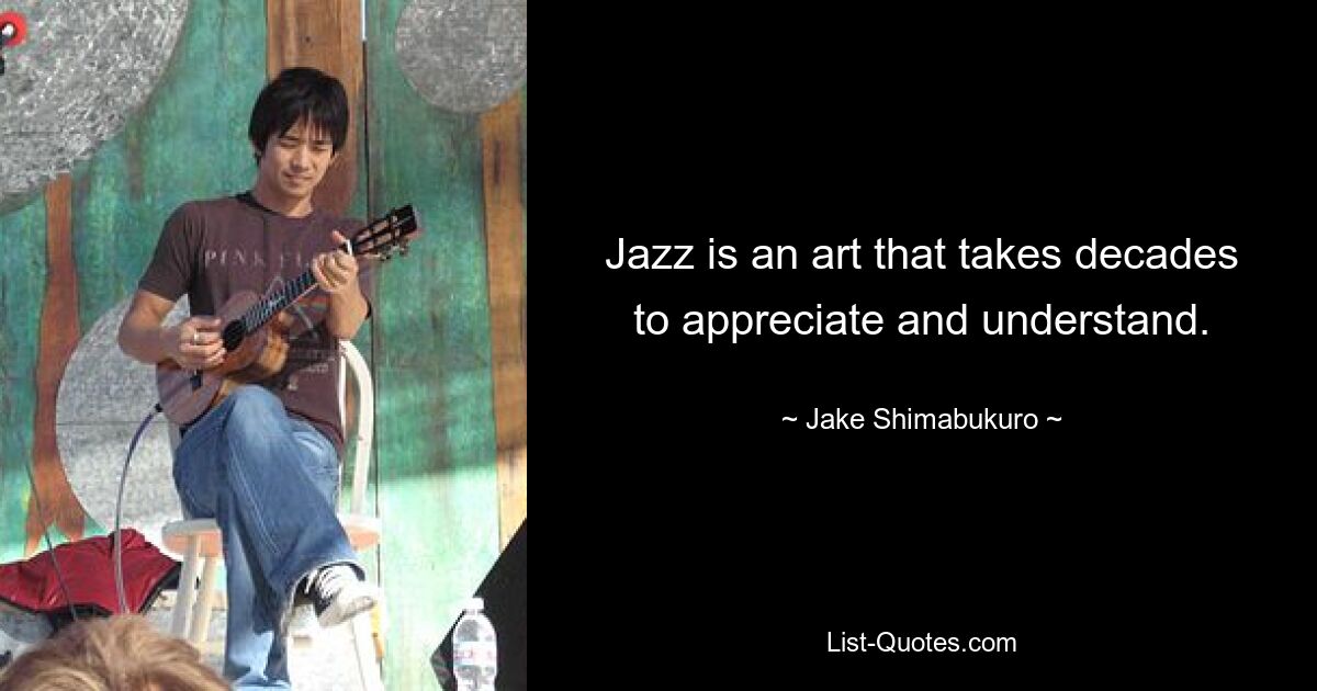 Jazz is an art that takes decades to appreciate and understand. — © Jake Shimabukuro