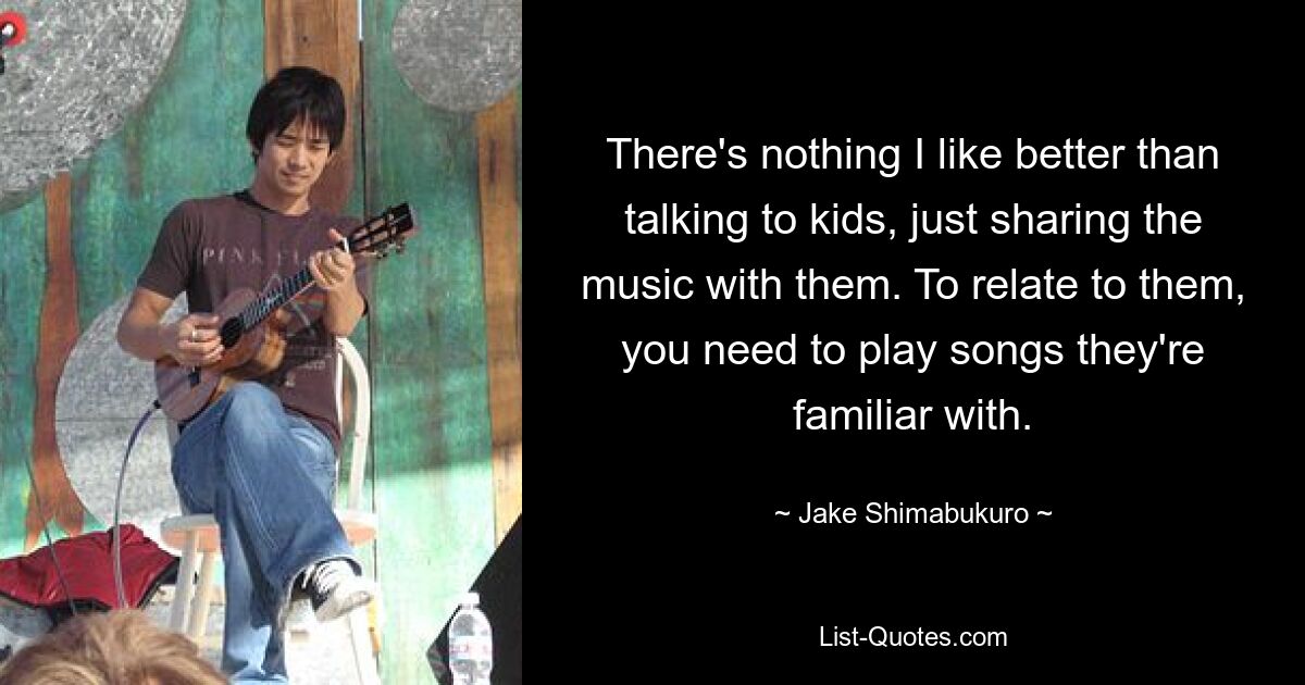 There's nothing I like better than talking to kids, just sharing the music with them. To relate to them, you need to play songs they're familiar with. — © Jake Shimabukuro