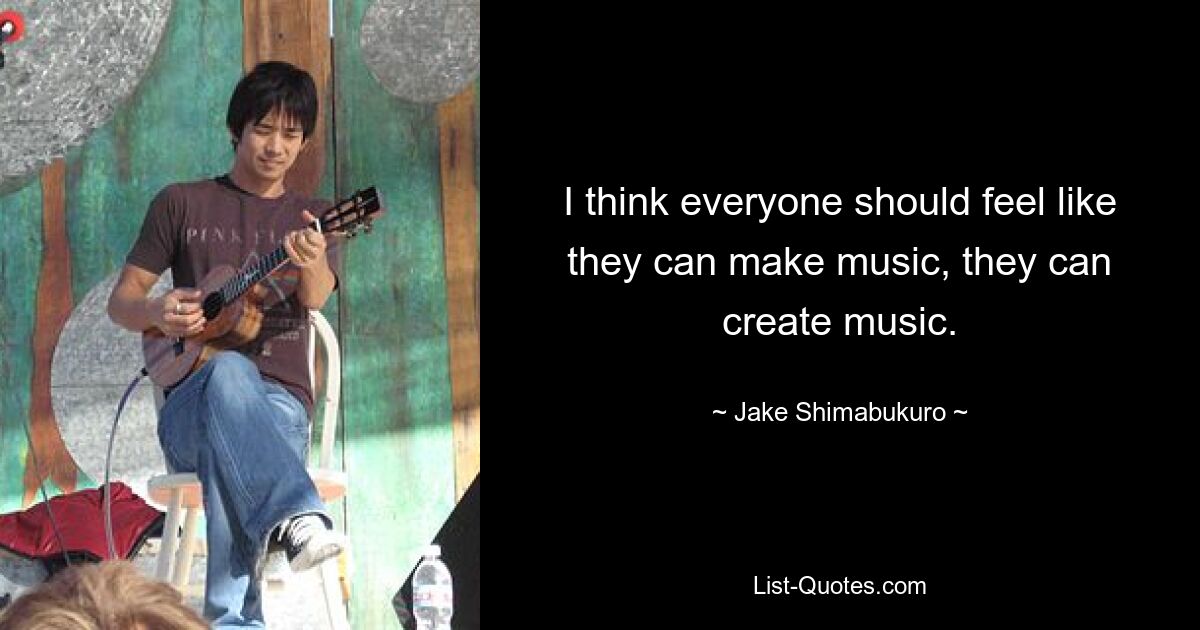 I think everyone should feel like they can make music, they can create music. — © Jake Shimabukuro