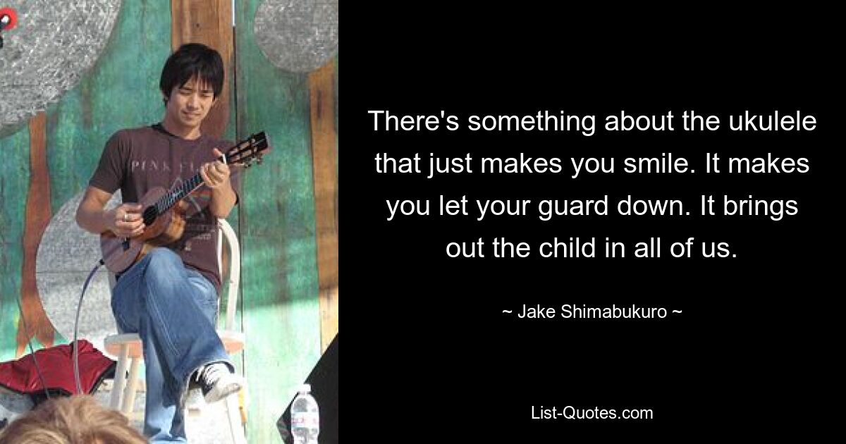 There's something about the ukulele that just makes you smile. It makes you let your guard down. It brings out the child in all of us. — © Jake Shimabukuro