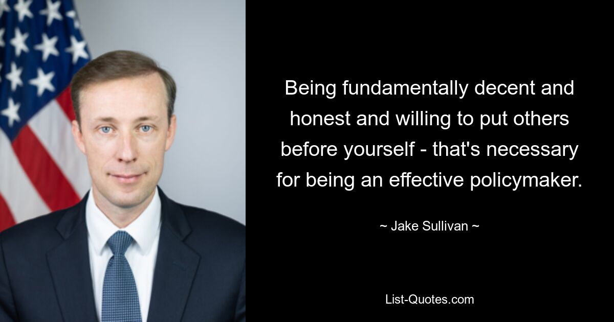 Being fundamentally decent and honest and willing to put others before yourself - that's necessary for being an effective policymaker. — © Jake Sullivan