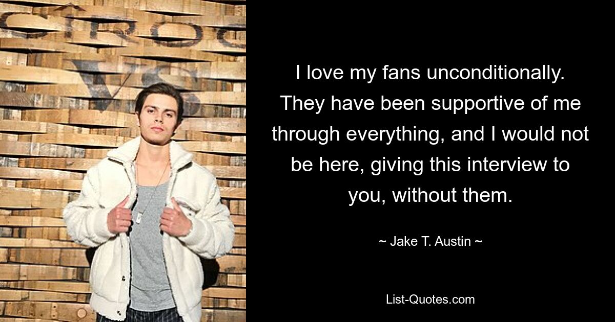 I love my fans unconditionally. They have been supportive of me through everything, and I would not be here, giving this interview to you, without them. — © Jake T. Austin