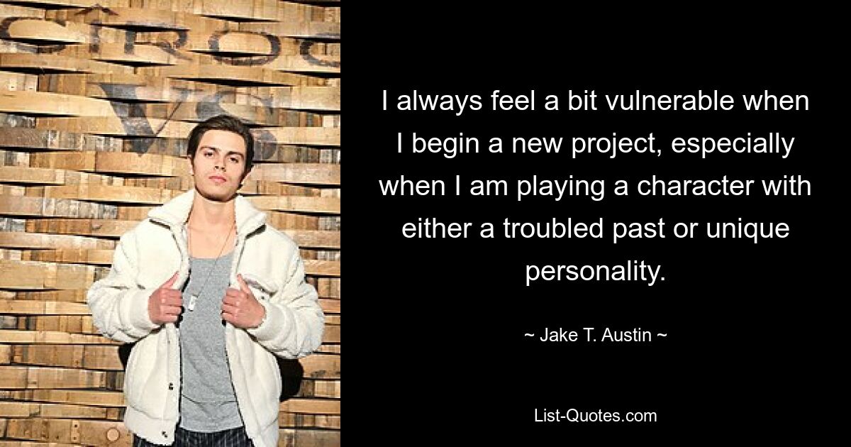 I always feel a bit vulnerable when I begin a new project, especially when I am playing a character with either a troubled past or unique personality. — © Jake T. Austin