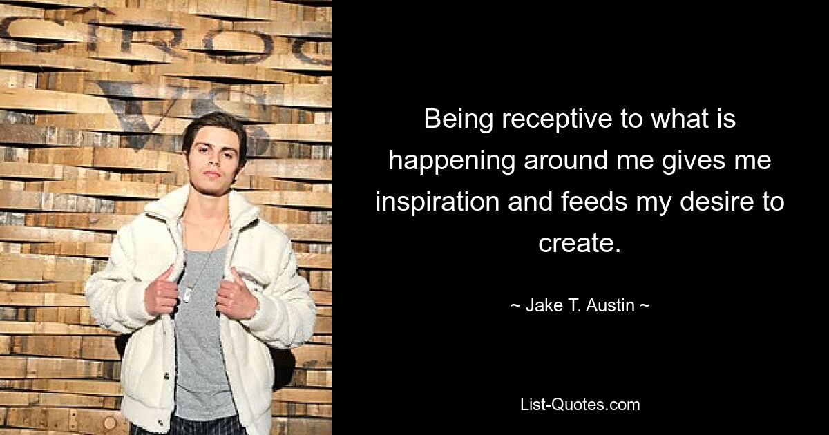 Being receptive to what is happening around me gives me inspiration and feeds my desire to create. — © Jake T. Austin