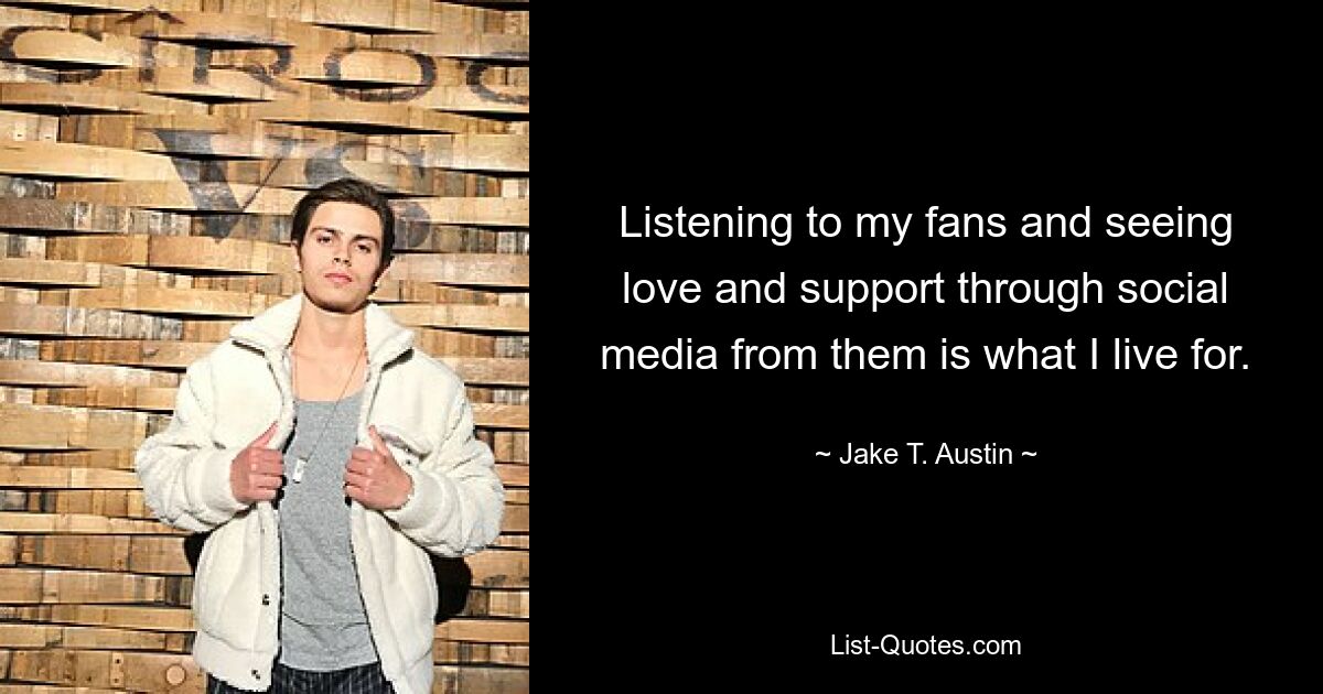 Listening to my fans and seeing love and support through social media from them is what I live for. — © Jake T. Austin