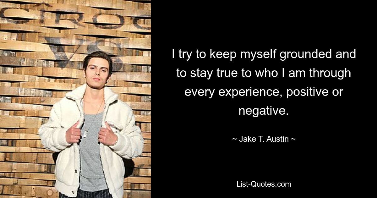 I try to keep myself grounded and to stay true to who I am through every experience, positive or negative. — © Jake T. Austin