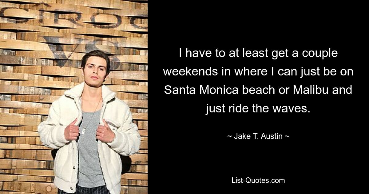 I have to at least get a couple weekends in where I can just be on Santa Monica beach or Malibu and just ride the waves. — © Jake T. Austin