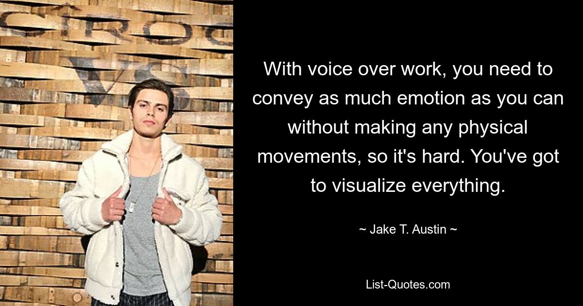 With voice over work, you need to convey as much emotion as you can without making any physical movements, so it's hard. You've got to visualize everything. — © Jake T. Austin