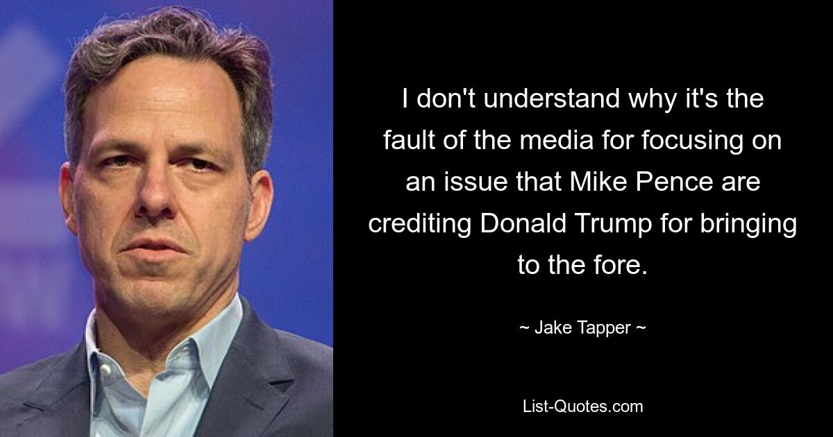 I don't understand why it's the fault of the media for focusing on an issue that Mike Pence are crediting Donald Trump for bringing to the fore. — © Jake Tapper