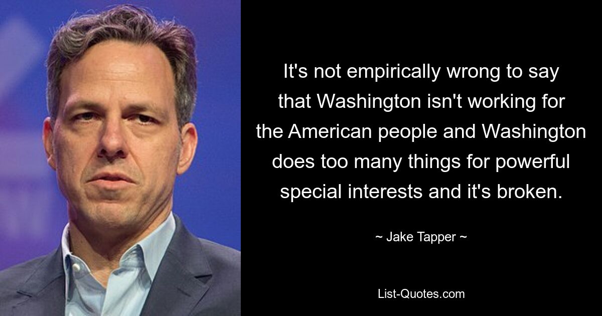 It's not empirically wrong to say that Washington isn't working for the American people and Washington does too many things for powerful special interests and it's broken. — © Jake Tapper