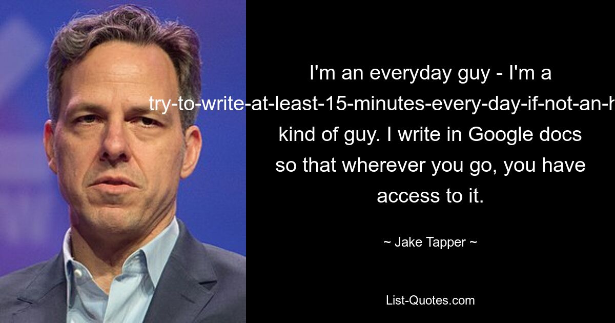 I'm an everyday guy - I'm a try-to-write-at-least-15-minutes-every-day-if-not-an-hour-or-two kind of guy. I write in Google docs so that wherever you go, you have access to it. — © Jake Tapper