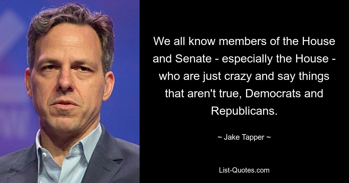 We all know members of the House and Senate - especially the House - who are just crazy and say things that aren't true, Democrats and Republicans. — © Jake Tapper