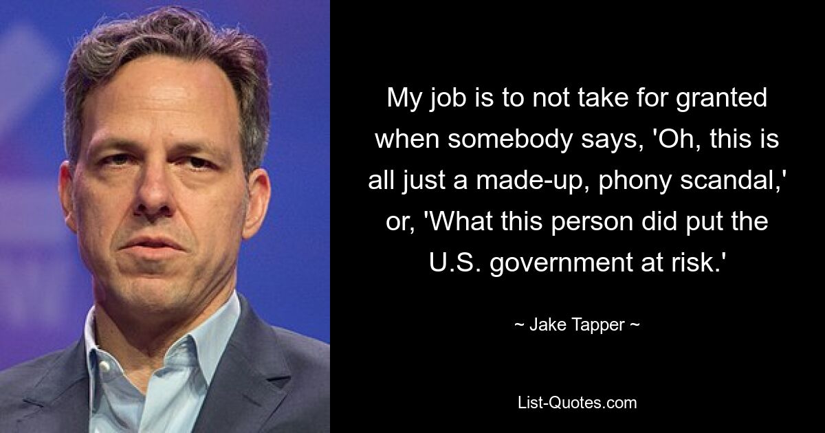 My job is to not take for granted when somebody says, 'Oh, this is all just a made-up, phony scandal,' or, 'What this person did put the U.S. government at risk.' — © Jake Tapper