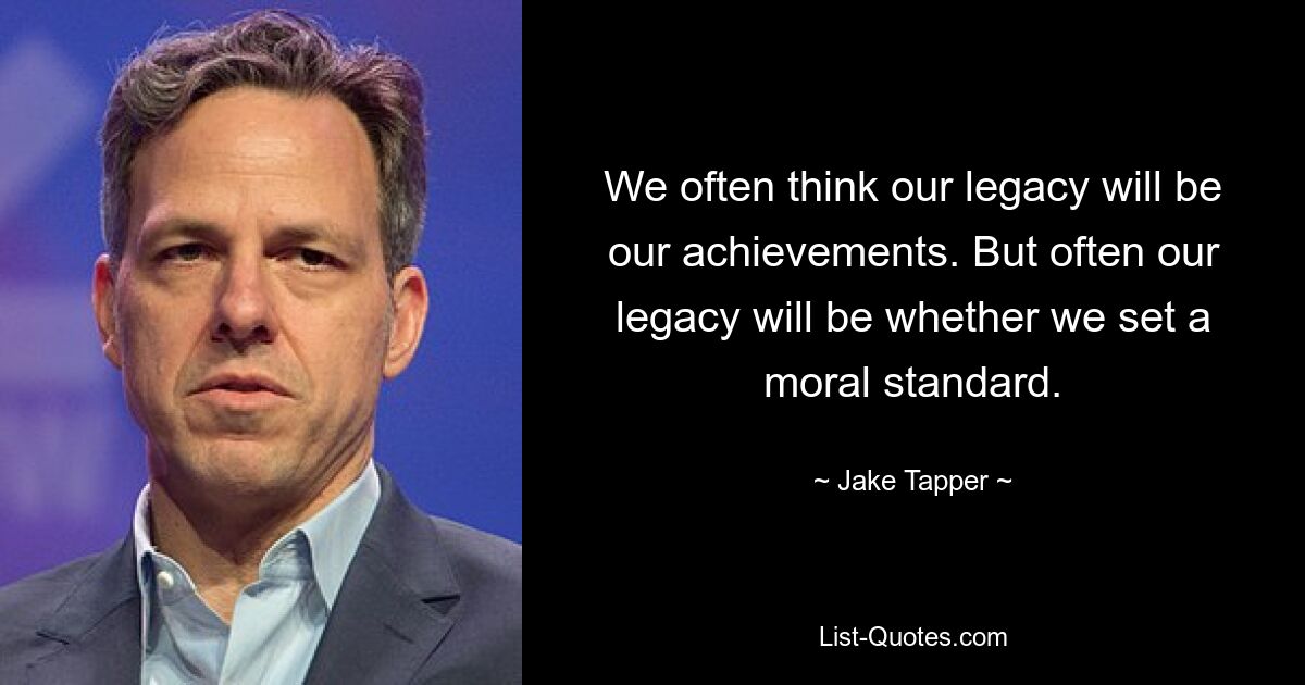 We often think our legacy will be our achievements. But often our legacy will be whether we set a moral standard. — © Jake Tapper