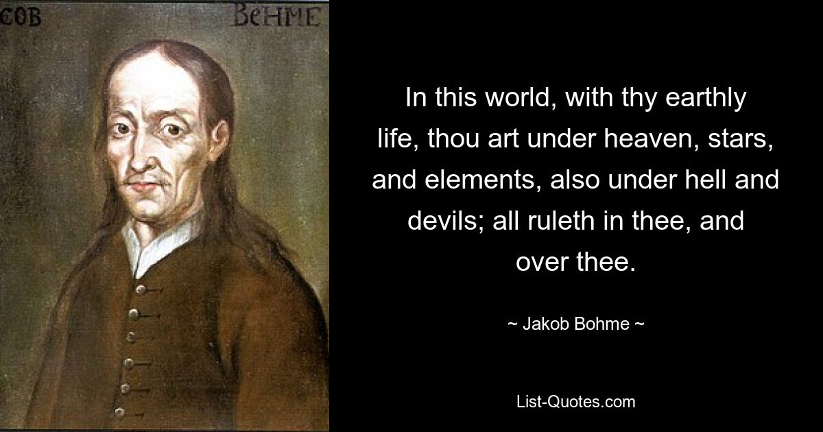 In this world, with thy earthly life, thou art under heaven, stars, and elements, also under hell and devils; all ruleth in thee, and over thee. — © Jakob Bohme