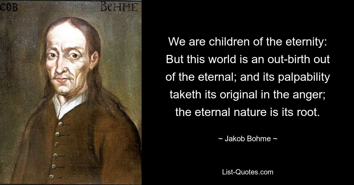 We are children of the eternity: But this world is an out-birth out of the eternal; and its palpability taketh its original in the anger; the eternal nature is its root. — © Jakob Bohme