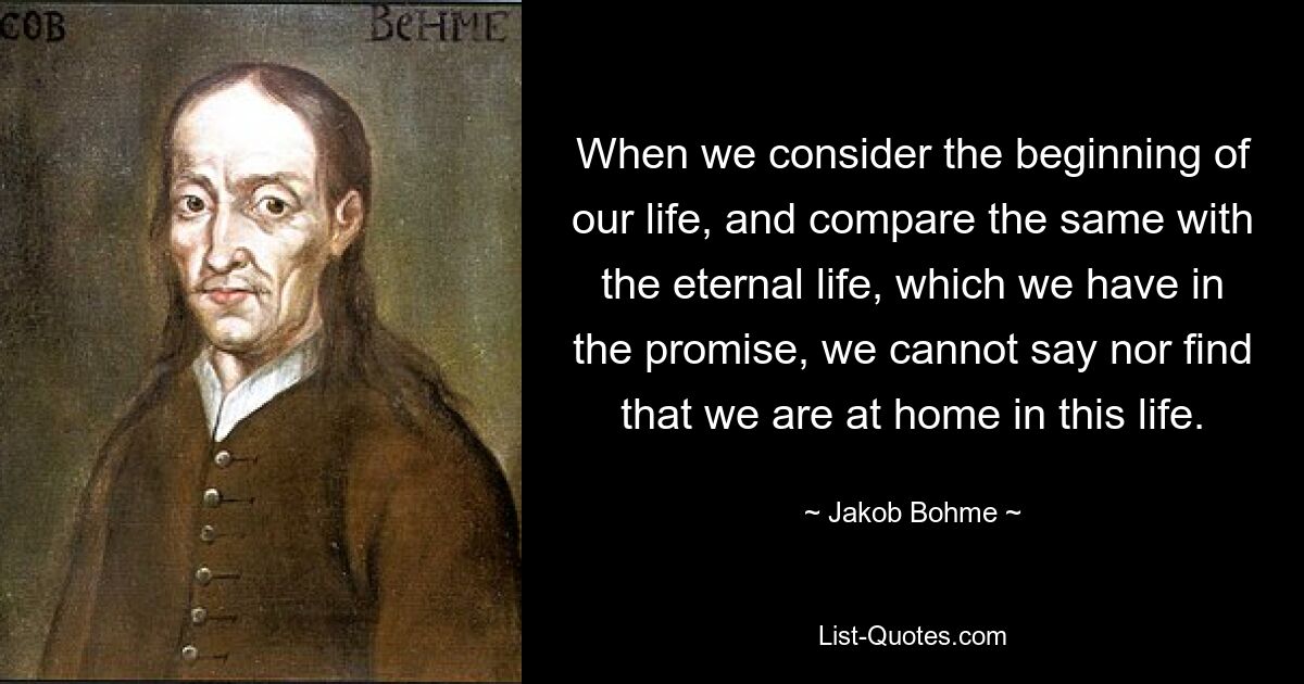 When we consider the beginning of our life, and compare the same with the eternal life, which we have in the promise, we cannot say nor find that we are at home in this life. — © Jakob Bohme