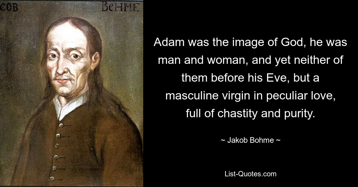 Adam was the image of God, he was man and woman, and yet neither of them before his Eve, but a masculine virgin in peculiar love, full of chastity and purity. — © Jakob Bohme