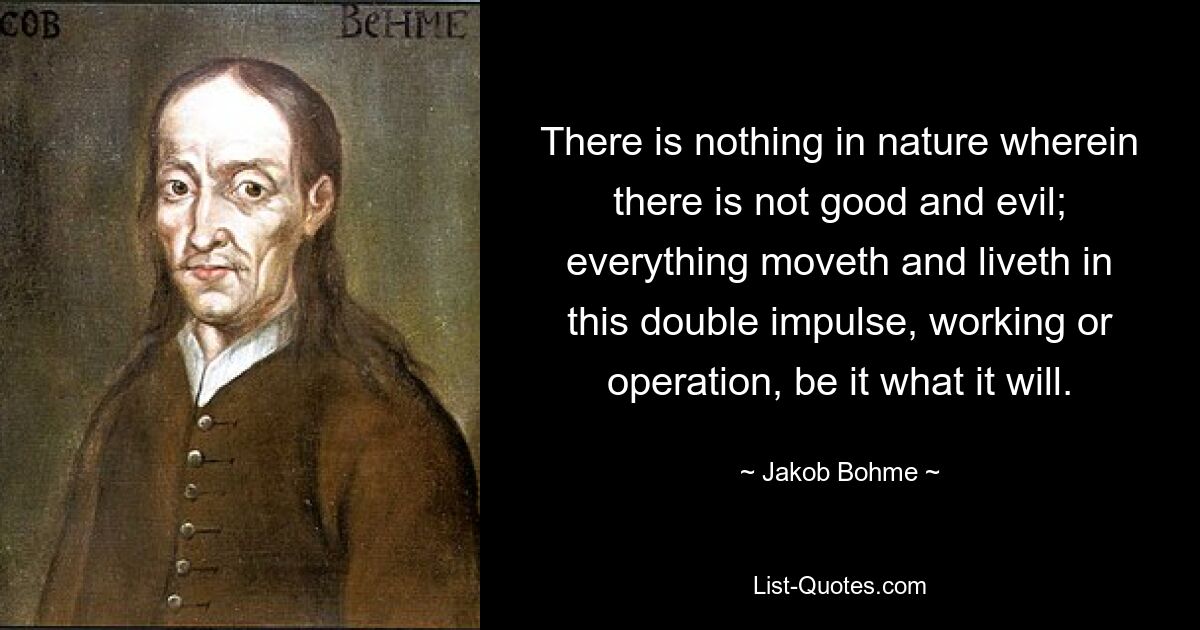 There is nothing in nature wherein there is not good and evil; everything moveth and liveth in this double impulse, working or operation, be it what it will. — © Jakob Bohme