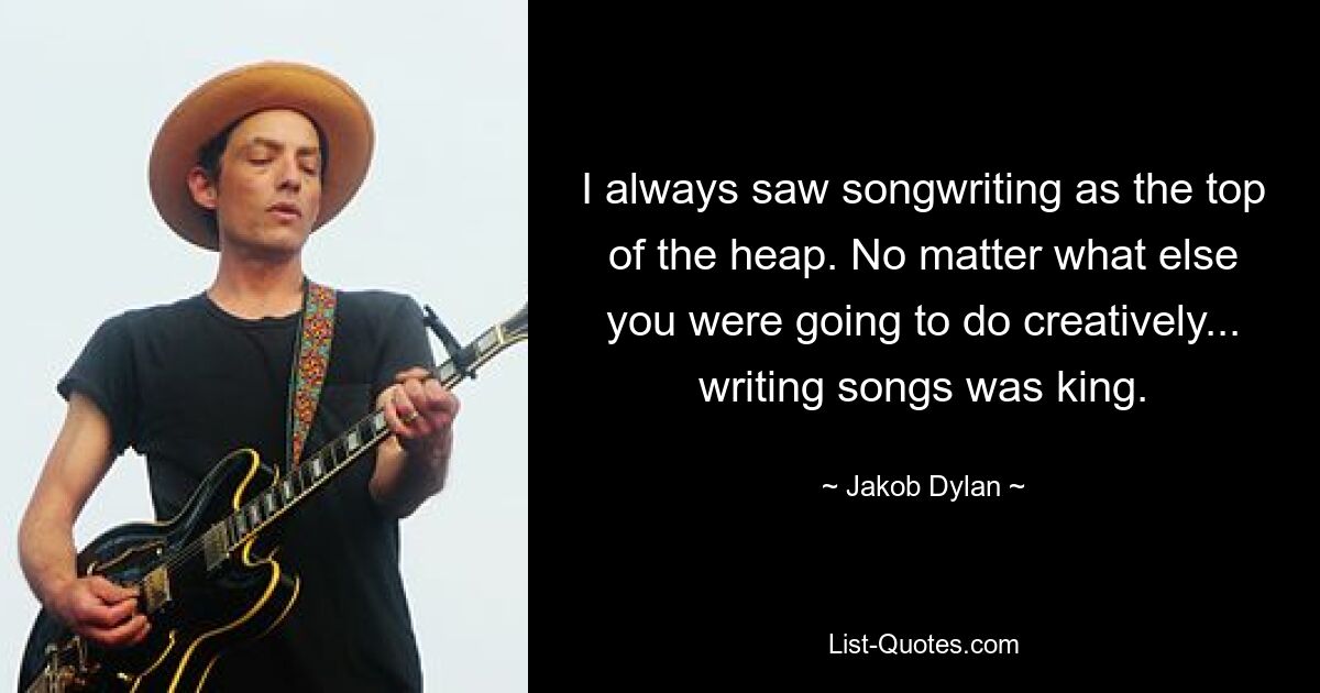 I always saw songwriting as the top of the heap. No matter what else you were going to do creatively... writing songs was king. — © Jakob Dylan