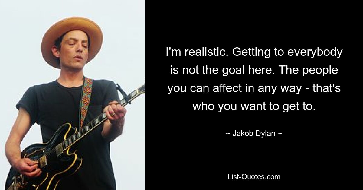 I'm realistic. Getting to everybody is not the goal here. The people you can affect in any way - that's who you want to get to. — © Jakob Dylan